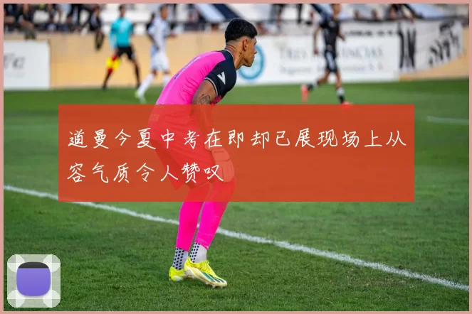 道曼今夏中考在即却已展现场上从容气质令人赞叹
