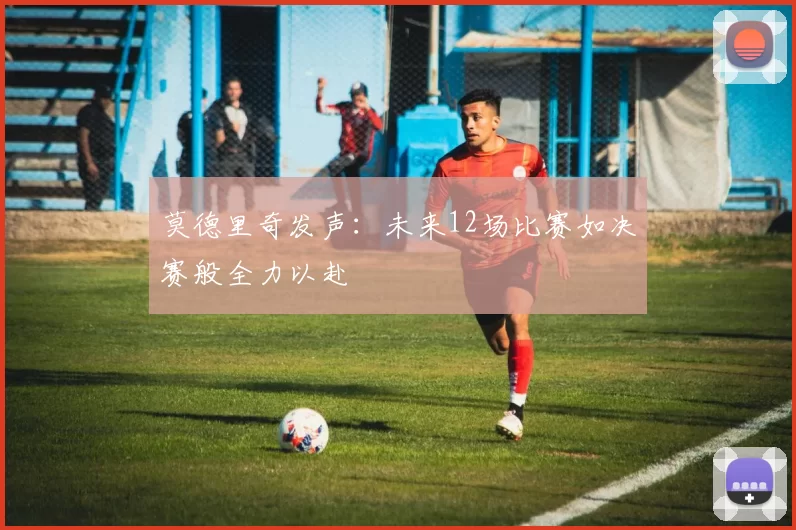 莫德里奇发声：未来12场比赛如决赛般全力以赴