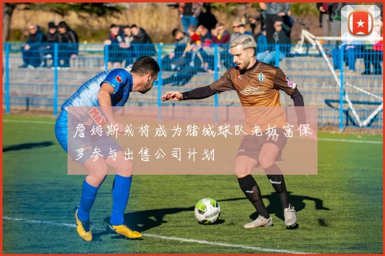 詹姆斯或将成为赌城球队老板富保罗参与出售公司计划