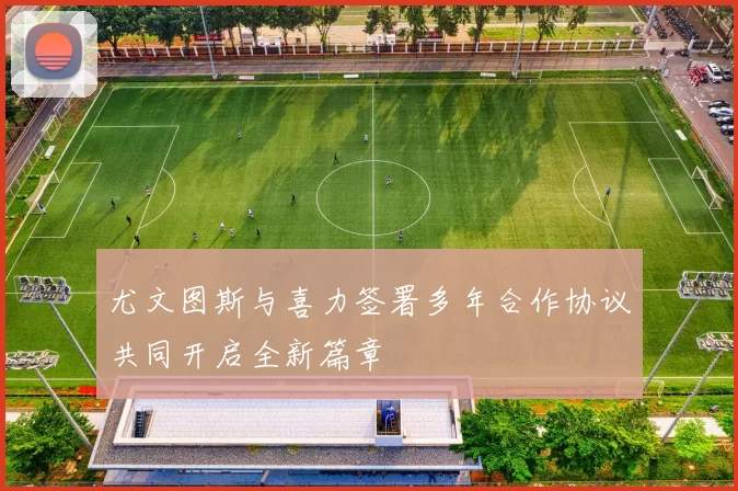尤文图斯与喜力签署多年合作协议共同开启全新篇章