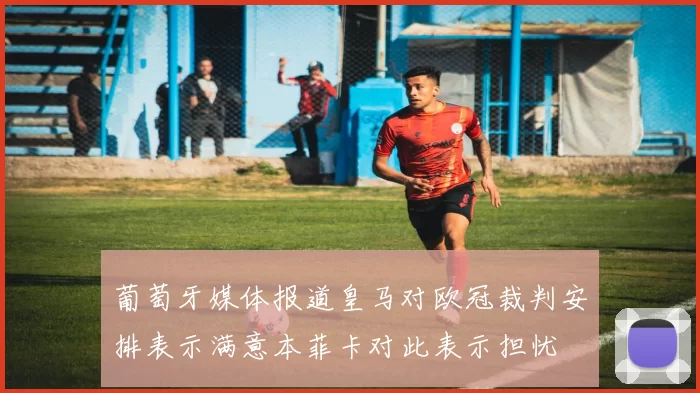葡萄牙媒体报道皇马对欧冠裁判安排表示满意本菲卡对此表示担忧