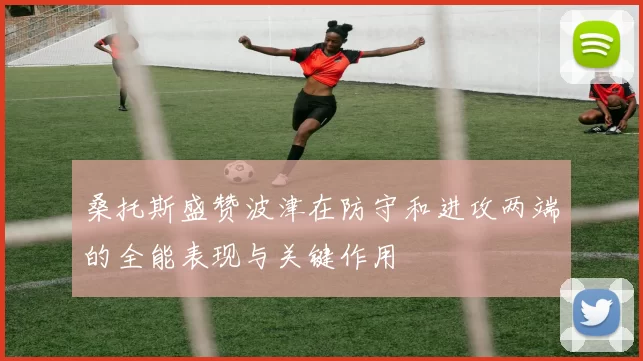 桑托斯盛赞波津在防守和进攻两端的全能表现与关键作用