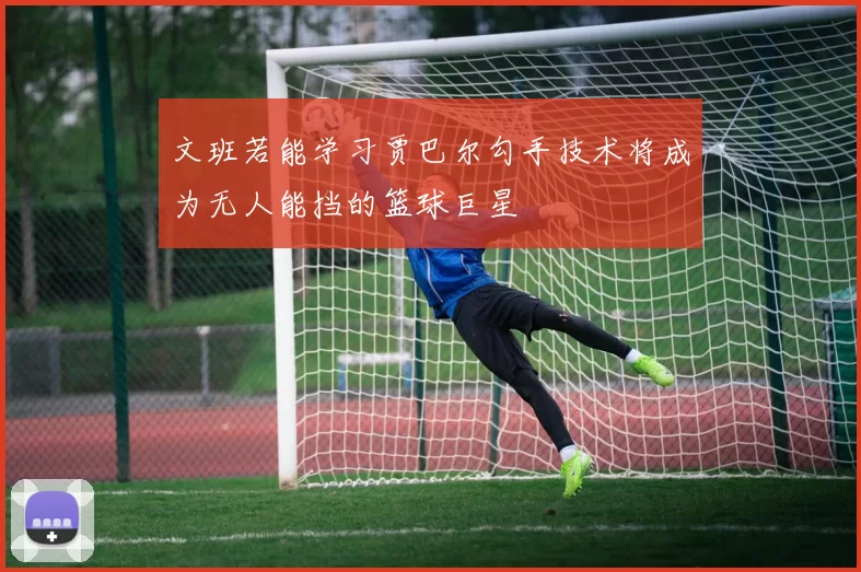 文班若能学习贾巴尔勾手技术将成为无人能挡的篮球巨星