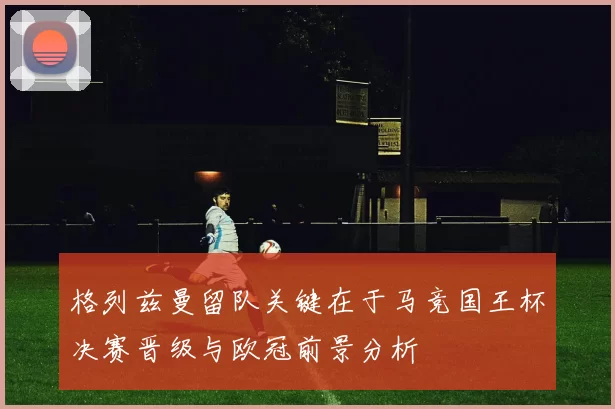 格列兹曼留队关键在于马竞国王杯决赛晋级与欧冠前景分析