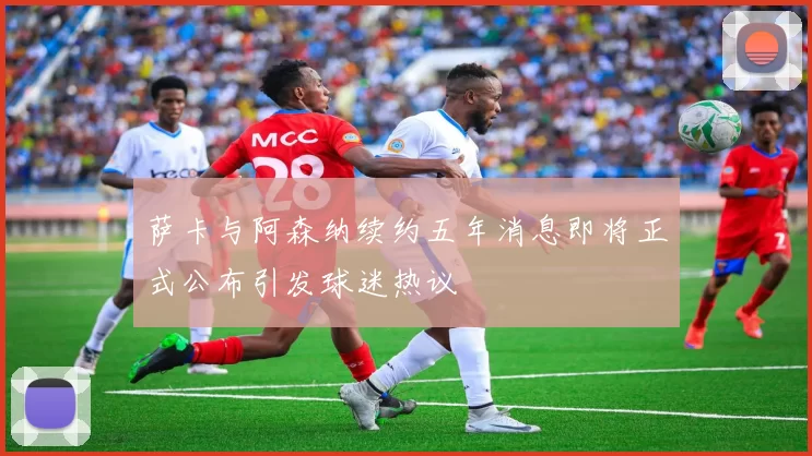萨卡与阿森纳续约五年消息即将正式公布引发球迷热议