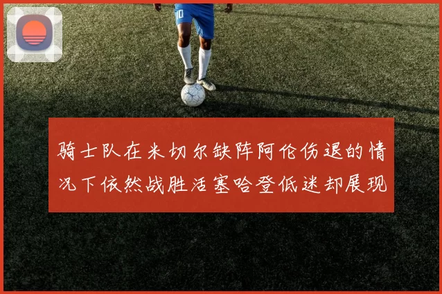 骑士队在米切尔缺阵阿伦伤退的情况下依然战胜活塞哈登低迷却展现季后赛实力