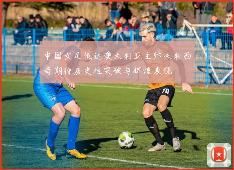 中国女足抵达澳大利亚主帅米利西奇期待历史性突破与辉煌表现