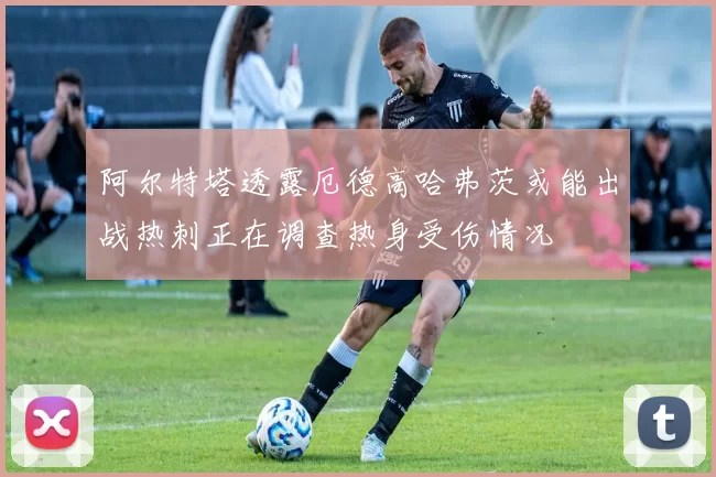 阿尔特塔透露厄德高哈弗茨或能出战热刺正在调查热身受伤情况