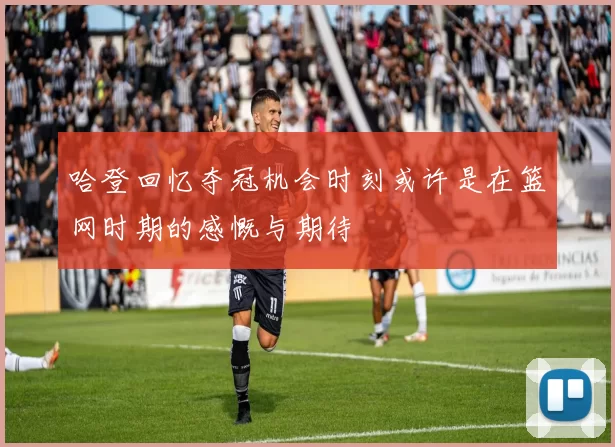 哈登回忆夺冠机会时刻或许是在篮网时期的感慨与期待
