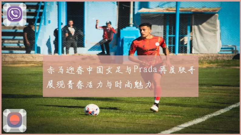赤马迎春中国女足与Prada再度联手展现青春活力与时尚魅力