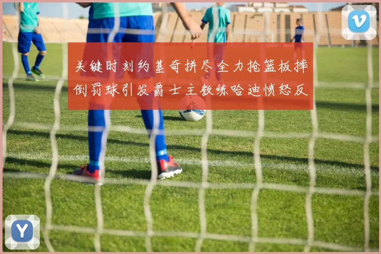 关键时刻约基奇拼尽全力抢篮板摔倒罚球引发爵士主教练哈迪愤怒反应