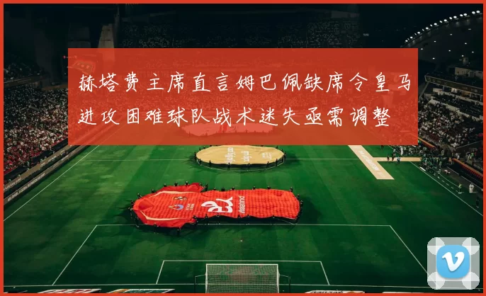 赫塔费主席直言姆巴佩缺席令皇马进攻困难球队战术迷失亟需调整