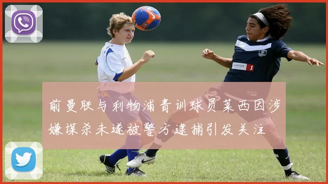 前曼联与利物浦青训球员莱西因涉嫌谋杀未遂被警方逮捕引发关注