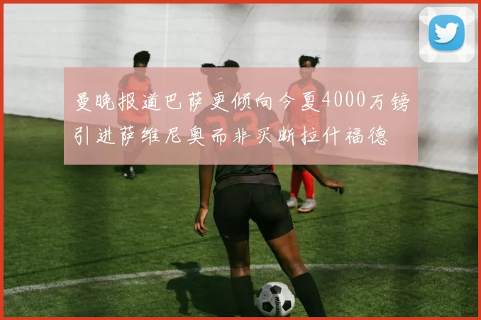 曼晚报道巴萨更倾向今夏4000万镑引进萨维尼奥而非买断拉什福德