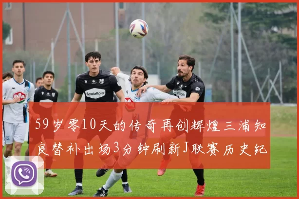 59岁零10天的传奇再创辉煌三浦知良替补出场3分钟刷新J联赛历史纪录