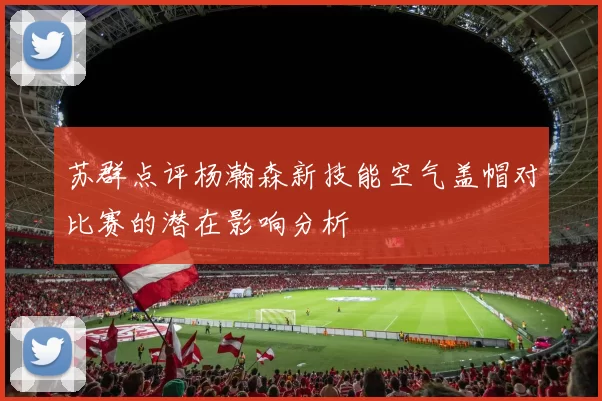 苏群点评杨瀚森新技能空气盖帽对比赛的潜在影响分析