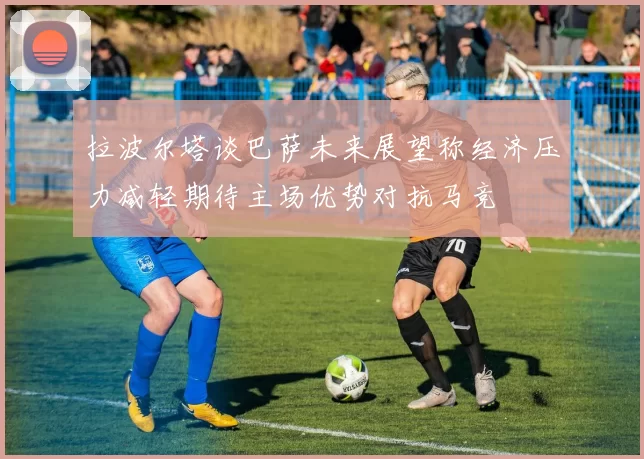 拉波尔塔谈巴萨未来展望称经济压力减轻期待主场优势对抗马竞