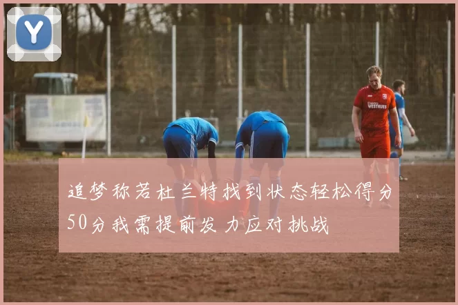 追梦称若杜兰特找到状态轻松得分50分我需提前发力应对挑战