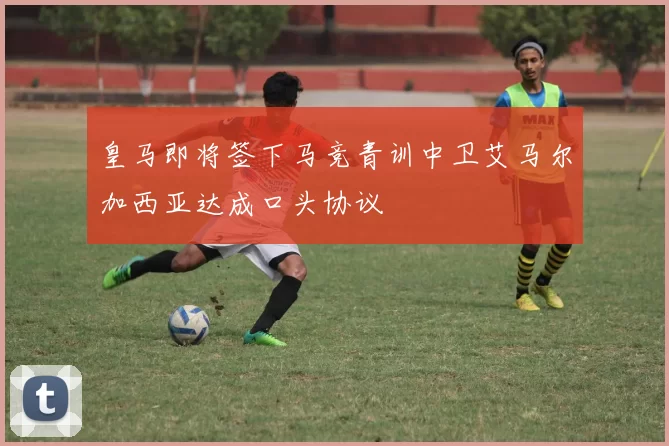 皇马即将签下马竞青训中卫艾马尔加西亚达成口头协议