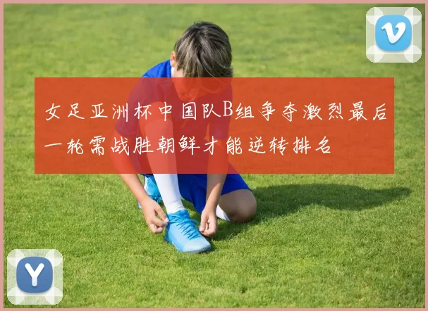 女足亚洲杯中国队B组争夺激烈最后一轮需战胜朝鲜才能逆转排名