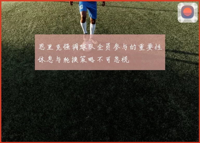 恩里克强调球队全员参与的重要性休息与轮换策略不可忽视