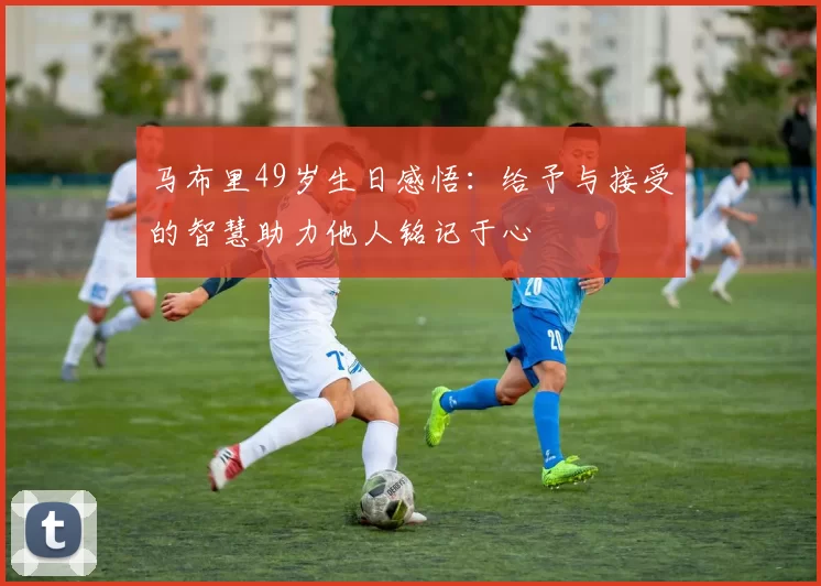 马布里49岁生日感悟：给予与接受的智慧助力他人铭记于心
