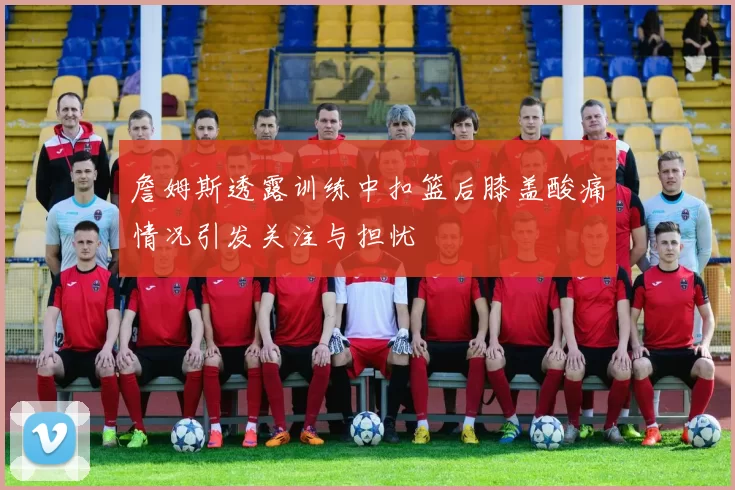 詹姆斯透露训练中扣篮后膝盖酸痛情况引发关注与担忧