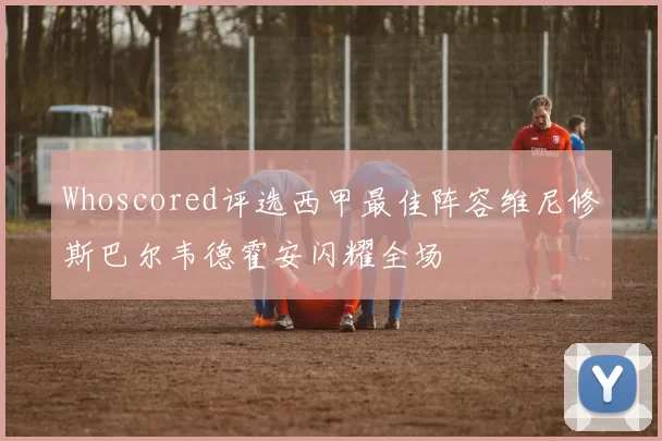 Whoscored评选西甲最佳阵容维尼修斯巴尔韦德霍安闪耀全场