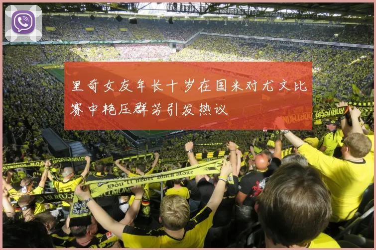 里奇女友年长十岁在国米对尤文比赛中艳压群芳引发热议