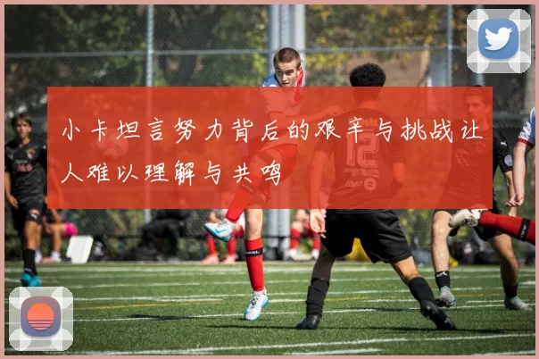 小卡坦言努力背后的艰辛与挑战让人难以理解与共鸣