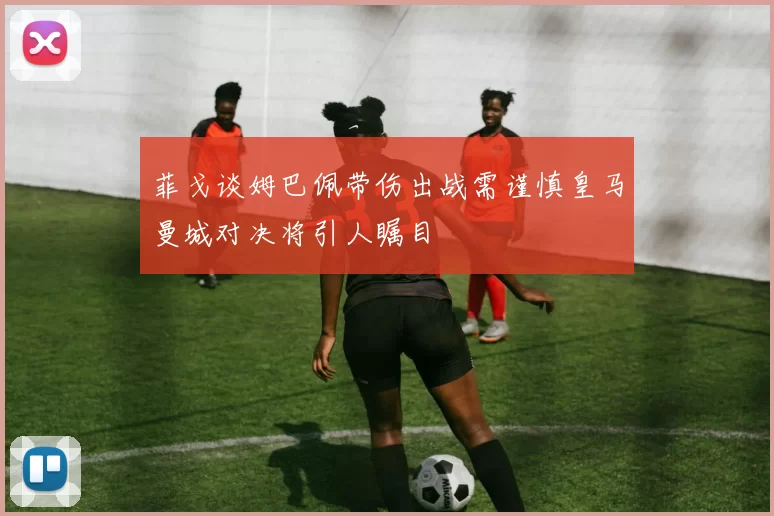 菲戈谈姆巴佩带伤出战需谨慎皇马曼城对决将引人瞩目
